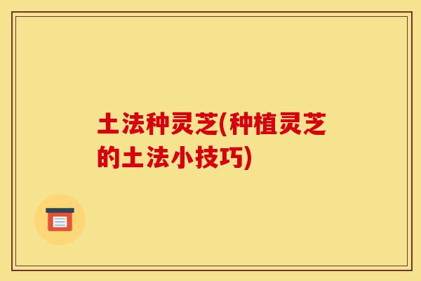 土法种灵芝(种植灵芝的土法小技巧)-第1张图片-灵芝之家 土法种灵芝(种植灵芝的土法小技巧)-第1张图片-灵芝之家