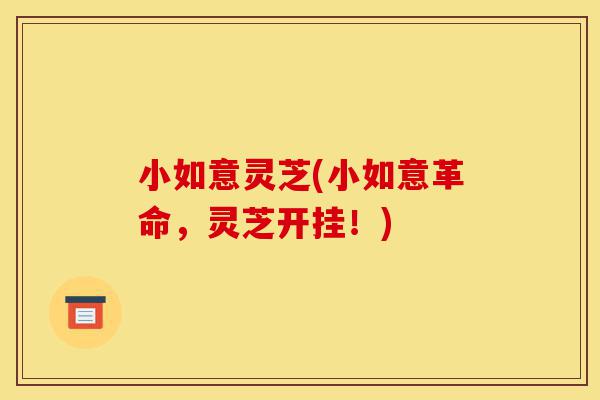 小如意灵芝(小如意革命，灵芝开挂！)-第1张图片-灵芝之家