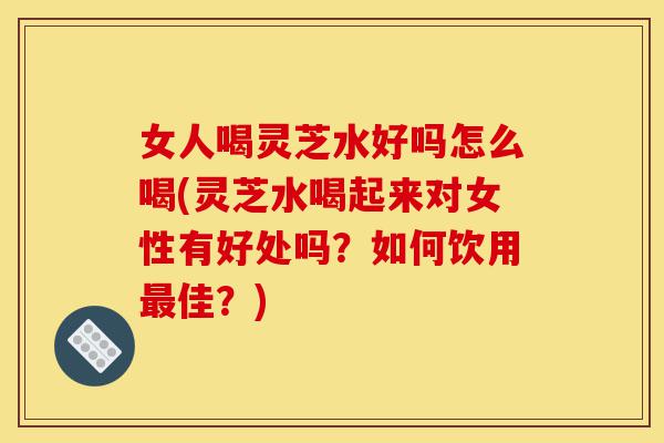女人喝灵芝水好吗怎么喝(灵芝水喝起来对女性有好处吗?如何饮用最佳?)-第1张图片-灵芝之家 女人喝灵芝水好吗怎么喝(灵芝水喝起来对女性有好处吗?如何饮用最佳?)-第1张图片-灵芝之家