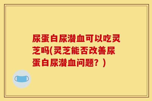 尿蛋白尿潜血可以吃灵芝吗(灵芝能否改善尿蛋白尿潜血问题?)-第1张图片-灵芝之家 尿蛋白尿潜血可以吃灵芝吗(灵芝能否改善尿蛋白尿潜血问题?)-第1张图片-灵芝之家