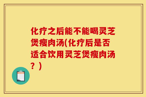 化疗之后能不能喝灵芝煲瘦肉汤(化疗后是否适合饮用灵芝煲瘦肉汤?)-第1张图片-灵芝之家 化疗之后能不能喝灵芝煲瘦肉汤(化疗后是否适合饮用灵芝煲瘦肉汤?)-第1张图片-灵芝之家