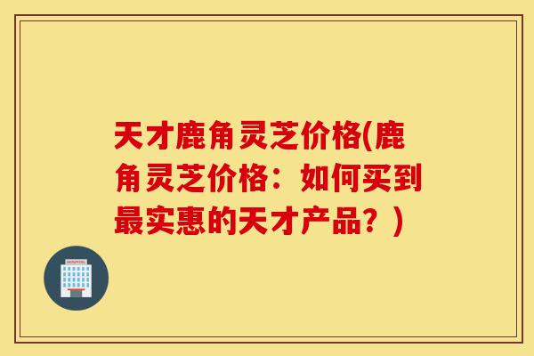 天才鹿角灵芝价格(鹿角灵芝价格:如何买到最实惠的天才产品?)-第1张图片-灵芝之家 天才鹿角灵芝价格(鹿角灵芝价格:如何买到最实惠的天才产品?)-第1张图片-灵芝之家