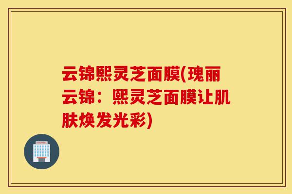 云锦熙灵芝面膜(瑰丽云锦：熙灵芝面膜让肌肤焕发光彩)-第1张图片-灵芝之家