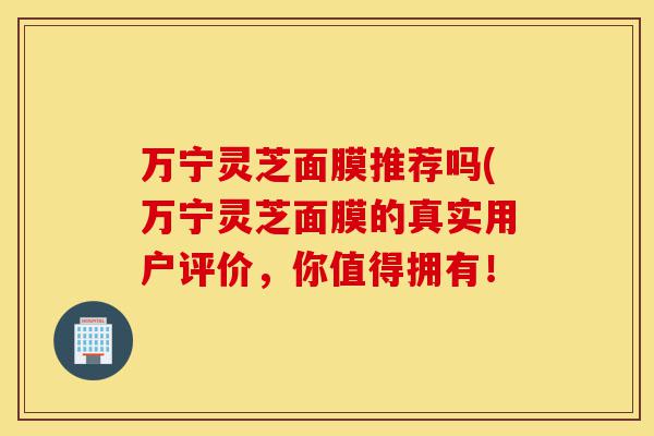 万宁灵芝面膜推荐吗(万宁灵芝面膜的真实用户评价,你值得拥有!-第1张图片-灵芝之家 万宁灵芝面膜推荐吗(万宁灵芝面膜的真实用户评价,你值得拥有!-第1张图片-灵芝之家