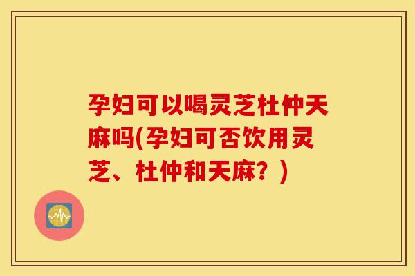 孕妇可以喝灵芝杜仲天麻吗(孕妇可否饮用灵芝、杜仲和天麻?)-第1张图片-灵芝之家 孕妇可以喝灵芝杜仲天麻吗(孕妇可否饮用灵芝、杜仲和天麻?)-第1张图片-灵芝之家