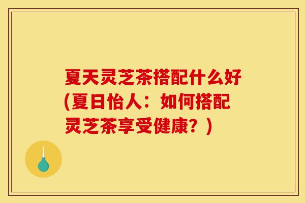夏天灵芝茶搭配什么好(夏日怡人：如何搭配灵芝茶享受健康？)-第1张图片-灵芝之家