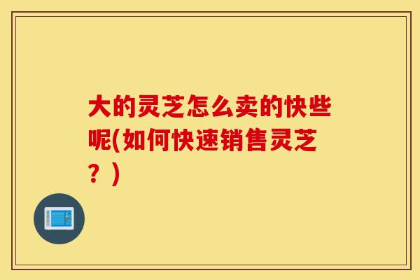 大的灵芝怎么卖的快些呢(如何快速销售灵芝?)-第1张图片-灵芝之家 大的灵芝怎么卖的快些呢(如何快速销售灵芝?)-第1张图片-灵芝之家