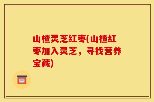 山楂灵芝红枣(山楂红枣加入灵芝,寻找营养宝藏)-第1张图片-灵芝之家 山楂灵芝红枣(山楂红枣加入灵芝,寻找营养宝藏)-第1张图片-灵芝之家