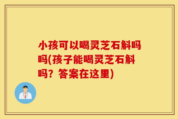 小孩可以喝灵芝石斛吗吗(孩子能喝灵芝石斛吗?答案在这里)-第1张图片-灵芝之家 小孩可以喝灵芝石斛吗吗(孩子能喝灵芝石斛吗?答案在这里)-第1张图片-灵芝之家