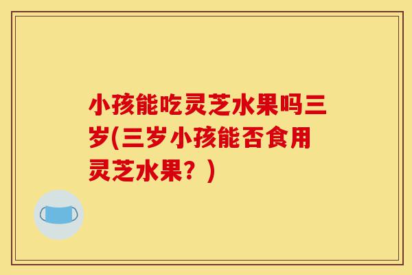 小孩能吃灵芝水果吗三岁(三岁小孩能否食用灵芝水果?)-第1张图片-灵芝之家 小孩能吃灵芝水果吗三岁(三岁小孩能否食用灵芝水果?)-第1张图片-灵芝之家