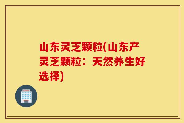 山东灵芝颗粒(山东产灵芝颗粒:天然养生好选择)-第1张图片-灵芝之家 山东灵芝颗粒(山东产灵芝颗粒:天然养生好选择)-第1张图片-灵芝之家