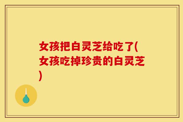 女孩把白灵芝给吃了(女孩吃掉珍贵的白灵芝)-第1张图片-灵芝之家 女孩把白灵芝给吃了(女孩吃掉珍贵的白灵芝)-第1张图片-灵芝之家