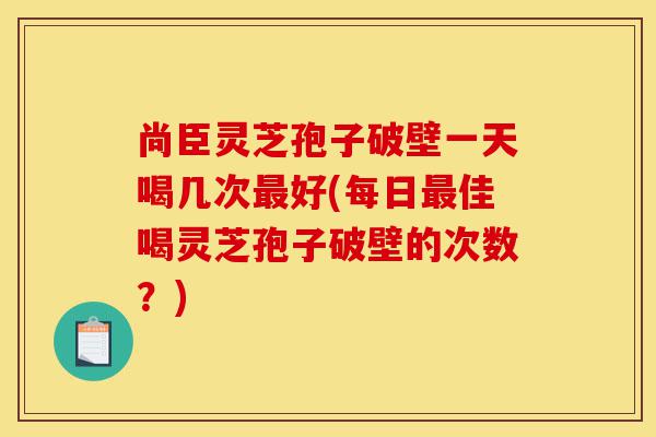尚臣灵芝孢子破壁一天喝几次最好(每日最佳喝灵芝孢子破壁的次数?)-第1张图片-灵芝之家 尚臣灵芝孢子破壁一天喝几次最好(每日最佳喝灵芝孢子破壁的次数?)-第1张图片-灵芝之家