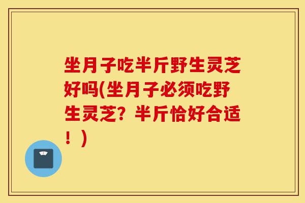 坐月子吃半斤野生灵芝好吗(坐月子必须吃野生灵芝？半斤恰好合适！)-第1张图片-灵芝之家