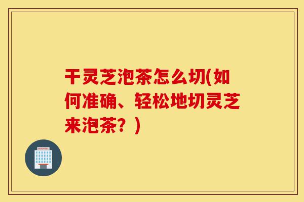 干灵芝泡茶怎么切(如何准确、轻松地切灵芝来泡茶?)-第1张图片-灵芝之家 干灵芝泡茶怎么切(如何准确、轻松地切灵芝来泡茶?)-第1张图片-灵芝之家