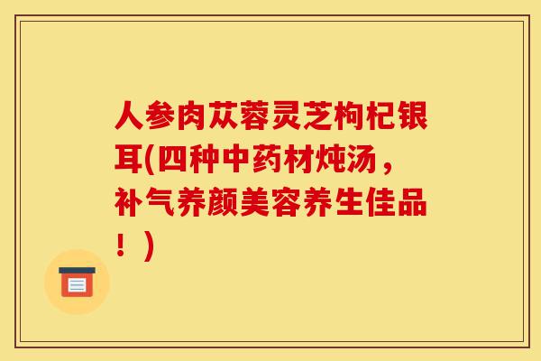 人参肉苁蓉灵芝枸杞银耳(四种中药材炖汤,补气养颜美容养生佳品!)-第1张图片-灵芝之家 人参肉苁蓉灵芝枸杞银耳(四种中药材炖汤,补气养颜美容养生佳品!)-第1张图片-灵芝之家