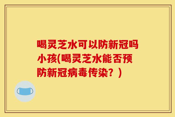 喝灵芝水可以防新冠吗小孩(喝灵芝水能否预防新冠病毒传染?)-第1张图片-灵芝之家 喝灵芝水可以防新冠吗小孩(喝灵芝水能否预防新冠病毒传染?)-第1张图片-灵芝之家