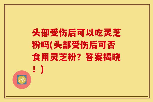 头部受伤后可以吃灵芝粉吗(头部受伤后可否食用灵芝粉?答案揭晓!)-第1张图片-灵芝之家 头部受伤后可以吃灵芝粉吗(头部受伤后可否食用灵芝粉?答案揭晓!)-第1张图片-灵芝之家