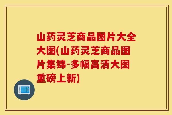 山药灵芝商品图片大全大图(山药灵芝商品图片集锦-多幅高清大图重磅上新)-第1张图片-灵芝之家 山药灵芝商品图片大全大图(山药灵芝商品图片集锦-多幅高清大图重磅上新)-第1张图片-灵芝之家