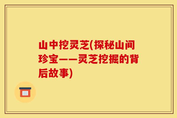 山中挖灵芝(探秘山间珍宝——灵芝挖掘的背后故事)-第1张图片-灵芝之家