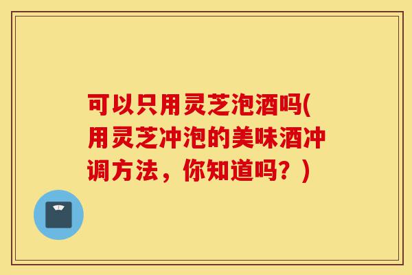 可以只用灵芝泡酒吗(用灵芝冲泡的美味酒冲调方法,你知道吗?)-第1张图片-灵芝之家 可以只用灵芝泡酒吗(用灵芝冲泡的美味酒冲调方法,你知道吗?)-第1张图片-灵芝之家