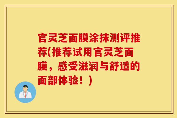 官灵芝面膜涂抹测评推荐(推荐试用官灵芝面膜,感受滋润与舒适的面部体验!)-第1张图片-灵芝之家 官灵芝面膜涂抹测评推荐(推荐试用官灵芝面膜,感受滋润与舒适的面部体验!)-第1张图片-灵芝之家