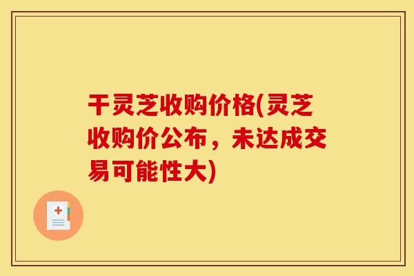 干灵芝收购价格(灵芝收购价公布,未达成交易可能性大)-第1张图片-灵芝之家 干灵芝收购价格(灵芝收购价公布,未达成交易可能性大)-第1张图片-灵芝之家