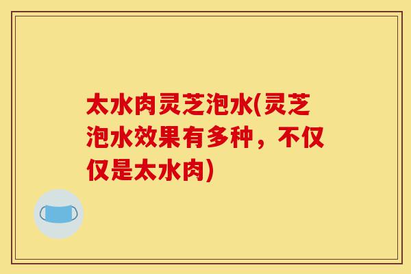 太水肉灵芝泡水(灵芝泡水效果有多种,不仅仅是太水肉)-第1张图片-灵芝之家 太水肉灵芝泡水(灵芝泡水效果有多种,不仅仅是太水肉)-第1张图片-灵芝之家