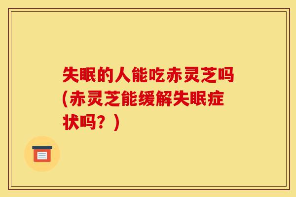 失眠的人能吃赤灵芝吗(赤灵芝能缓解失眠症状吗?)-第1张图片-灵芝之家 失眠的人能吃赤灵芝吗(赤灵芝能缓解失眠症状吗?)-第1张图片-灵芝之家