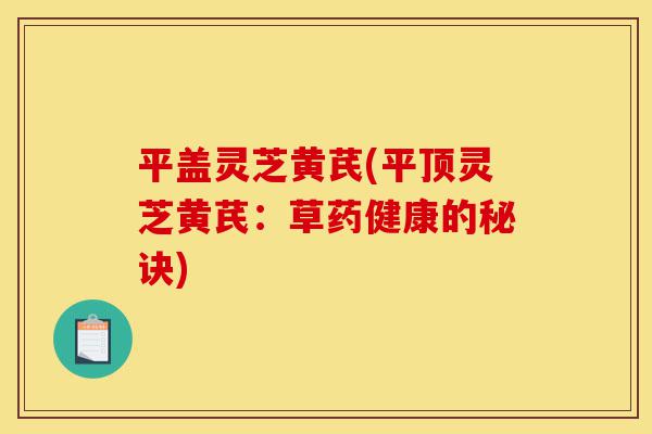 平盖灵芝黄芪(平顶灵芝黄芪:草药健康的秘诀)-第1张图片-灵芝之家 平盖灵芝黄芪(平顶灵芝黄芪:草药健康的秘诀)-第1张图片-灵芝之家