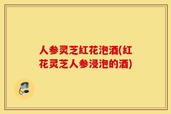 人参灵芝红花泡酒(红花灵芝人参浸泡的酒)-第1张图片-灵芝之家