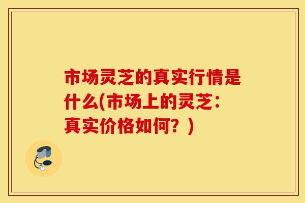 市场灵芝的真实行情是什么(市场上的灵芝：真实价格如何？)-第1张图片-灵芝之家