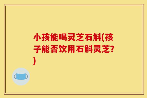 小孩能喝灵芝石斛(孩子能否饮用石斛灵芝？)-第1张图片-灵芝之家