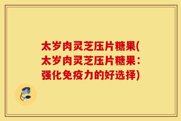 太岁肉灵芝压片糖果(太岁肉灵芝压片糖果:强化免疫力的好选择)-第1张图片-灵芝之家 太岁肉灵芝压片糖果(太岁肉灵芝压片糖果:强化免疫力的好选择)-第1张图片-灵芝之家