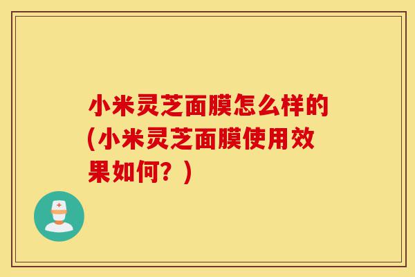 小米灵芝面膜怎么样的(小米灵芝面膜使用效果如何?)-第1张图片-灵芝之家 小米灵芝面膜怎么样的(小米灵芝面膜使用效果如何?)-第1张图片-灵芝之家