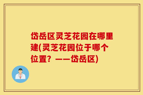 岱岳区灵芝花园在哪里建(灵芝花园位于哪个位置?——岱岳区)-第1张图片-灵芝之家 岱岳区灵芝花园在哪里建(灵芝花园位于哪个位置?——岱岳区)-第1张图片-灵芝之家