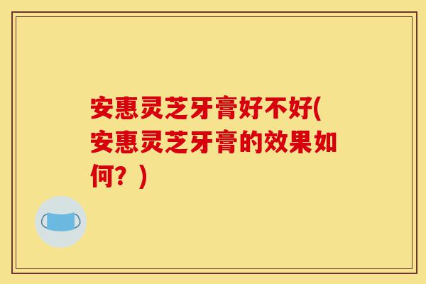 安惠灵芝牙膏好不好(安惠灵芝牙膏的效果如何？)-第1张图片-灵芝之家