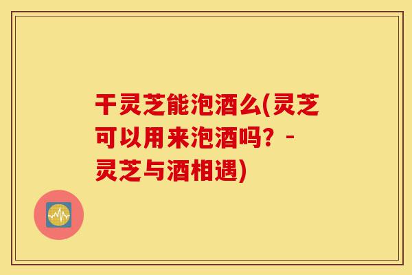 干灵芝能泡酒么(灵芝可以用来泡酒吗?- 灵芝与酒相遇)-第1张图片-灵芝之家 干灵芝能泡酒么(灵芝可以用来泡酒吗?- 灵芝与酒相遇)-第1张图片-灵芝之家