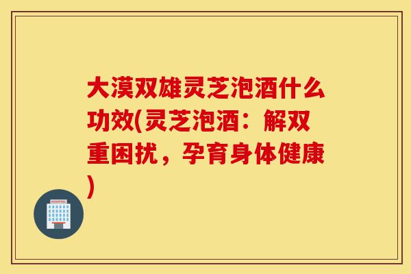 大漠双雄灵芝泡酒什么功效(灵芝泡酒:解双重困扰,孕育身体健康)-第1张图片-灵芝之家 大漠双雄灵芝泡酒什么功效(灵芝泡酒:解双重困扰,孕育身体健康)-第1张图片-灵芝之家