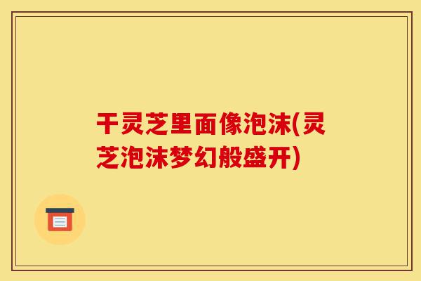 干灵芝里面像泡沫(灵芝泡沫梦幻般盛开)-第1张图片-灵芝之家 干灵芝里面像泡沫(灵芝泡沫梦幻般盛开)-第1张图片-灵芝之家