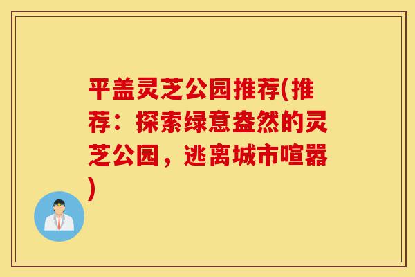 平盖灵芝公园推荐(推荐：探索绿意盎然的灵芝公园，逃离城市喧嚣)-第1张图片-灵芝之家