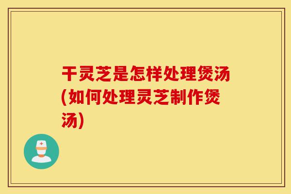 干灵芝是怎样处理煲汤(如何处理灵芝制作煲汤)-第1张图片-灵芝之家 干灵芝是怎样处理煲汤(如何处理灵芝制作煲汤)-第1张图片-灵芝之家