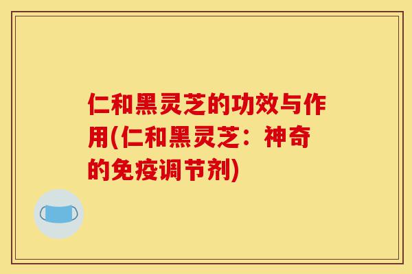 仁和黑灵芝的功效与作用(仁和黑灵芝：神奇的免疫调节剂)-第1张图片-灵芝之家