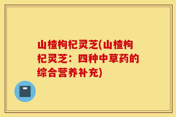 山楂枸杞灵芝(山楂枸杞灵芝:四种中草药的综合营养补充)-第1张图片-灵芝之家 山楂枸杞灵芝(山楂枸杞灵芝:四种中草药的综合营养补充)-第1张图片-灵芝之家