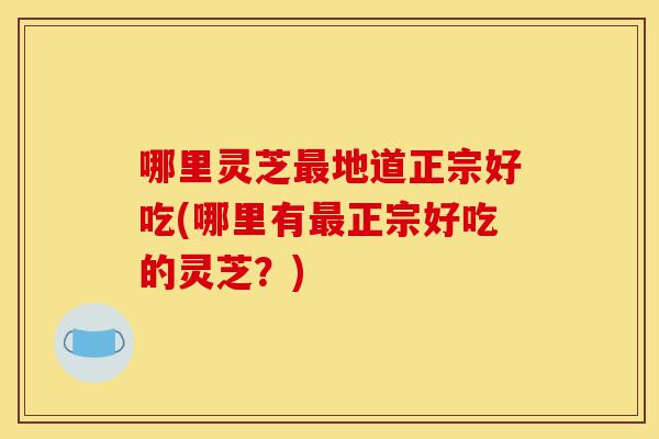 哪里灵芝最地道正宗好吃(哪里有最正宗好吃的灵芝？)-第1张图片-灵芝之家