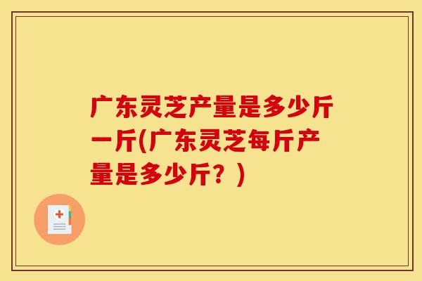 广东灵芝产量是多少斤一斤(广东灵芝每斤产量是多少斤?)-第1张图片-灵芝之家 广东灵芝产量是多少斤一斤(广东灵芝每斤产量是多少斤?)-第1张图片-灵芝之家