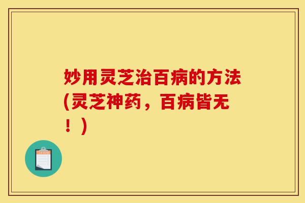 妙用灵芝治百病的方法(灵芝神药,百病皆无!)-第1张图片-灵芝之家 妙用灵芝治百病的方法(灵芝神药,百病皆无!)-第1张图片-灵芝之家