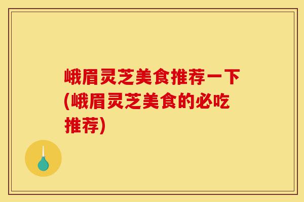 峨眉灵芝美食推荐一下(峨眉灵芝美食的必吃推荐)-第1张图片-灵芝之家