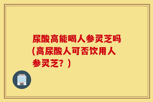 尿酸高能喝人参灵芝吗(高尿酸人可否饮用人参灵芝?)-第1张图片-灵芝之家 尿酸高能喝人参灵芝吗(高尿酸人可否饮用人参灵芝?)-第1张图片-灵芝之家