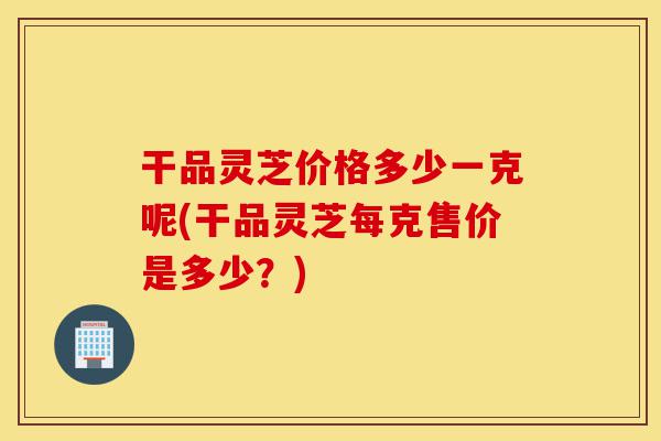 干品灵芝价格多少一克呢(干品灵芝每克售价是多少?)-第1张图片-灵芝之家 干品灵芝价格多少一克呢(干品灵芝每克售价是多少?)-第1张图片-灵芝之家